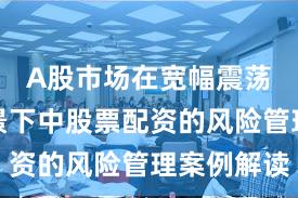A股市场在宽幅震荡周期背景下中股票配资的风险管理案例解读
