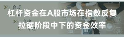 杠杆资金在A股市场在指数反复拉锯阶段中下的资金效率